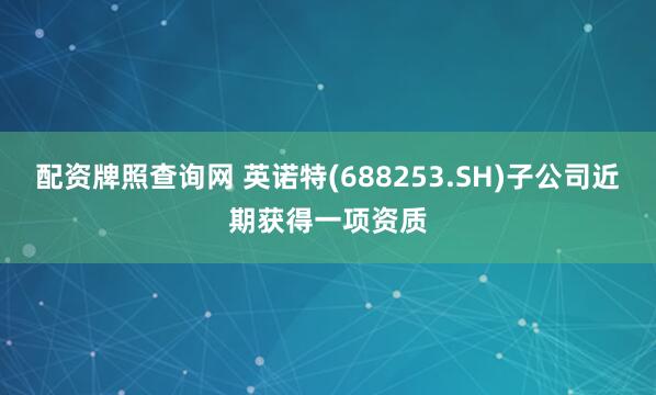 配资牌照查询网 英诺特(688253.SH)子公司近期获得一项资质