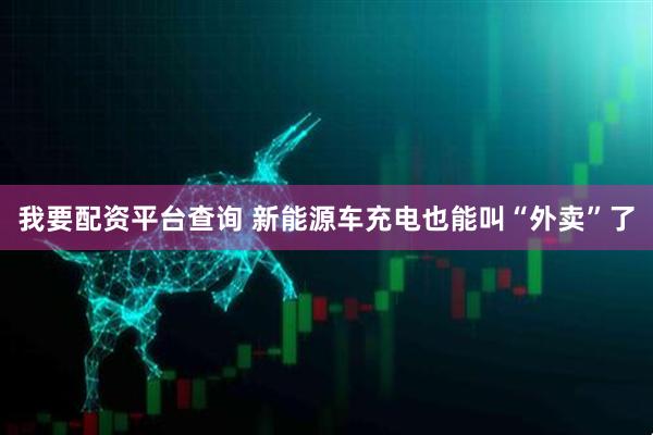 我要配资平台查询 新能源车充电也能叫“外卖”了