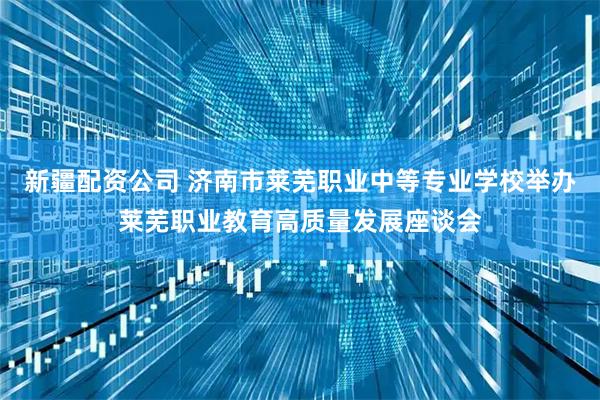 新疆配资公司 济南市莱芜职业中等专业学校举办莱芜职业教育高质量发展座谈会