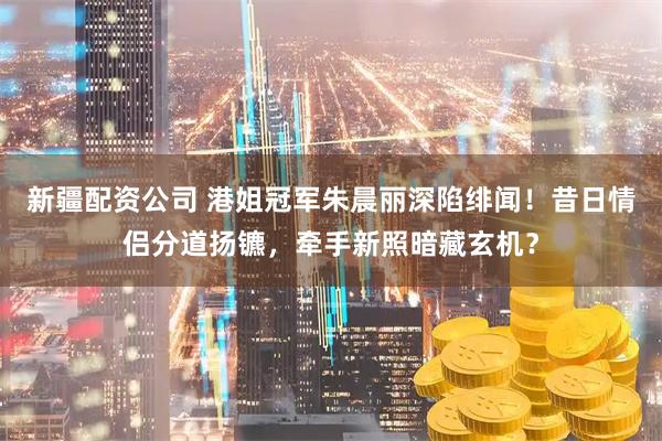 新疆配资公司 港姐冠军朱晨丽深陷绯闻！昔日情侣分道扬镳，牵手新照暗藏玄机？
