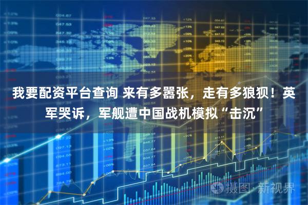 我要配资平台查询 来有多嚣张，走有多狼狈！英军哭诉，军舰遭中国战机模拟“击沉”