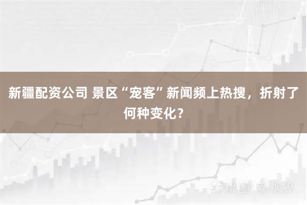 新疆配资公司 景区“宠客”新闻频上热搜，折射了何种变化？