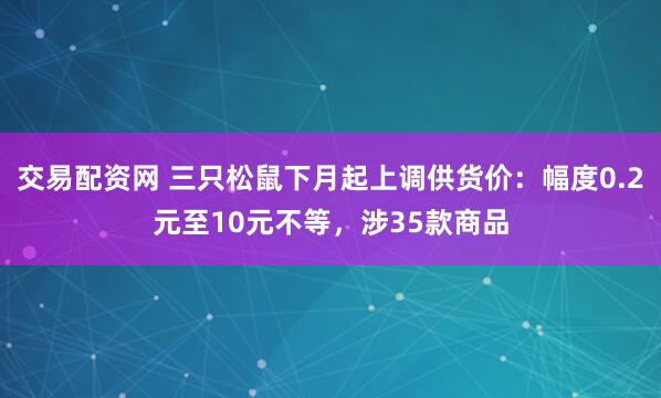 交易配资网 三只松鼠下月起上调供货价：幅度0.2元至10元不等，涉35款商品