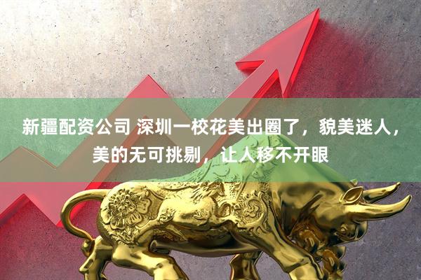 新疆配资公司 深圳一校花美出圈了，貌美迷人，美的无可挑剔，让人移不开眼