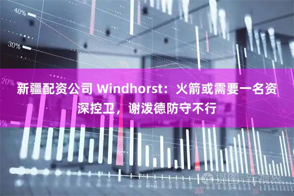 新疆配资公司 Windhorst：火箭或需要一名资深控卫，谢泼德防守不行