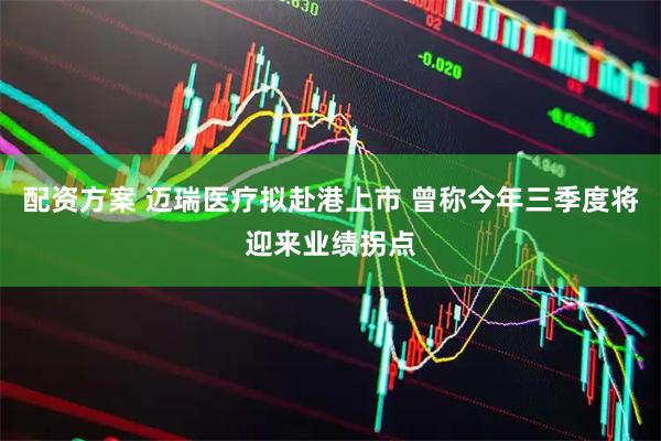 配资方案 迈瑞医疗拟赴港上市 曾称今年三季度将迎来业绩拐点