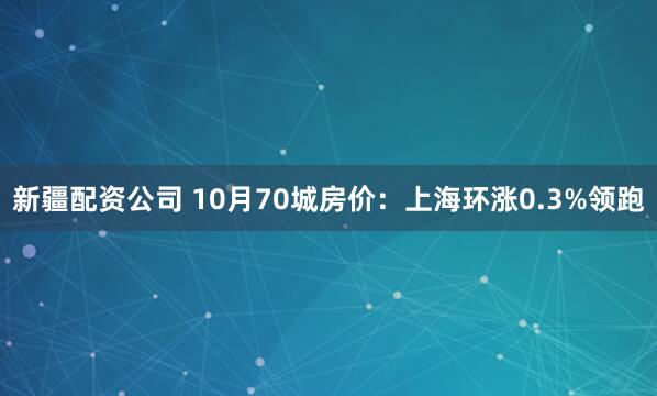 新疆配资公司 10月70城房价：上海环涨0.3%领跑